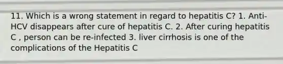 11. Which is a wrong statement in regard to hepatitis C? 1. Anti-HCV disappears after cure of hepatitis C. 2. After curing hepatitis C , person can be re-infected 3. liver cirrhosis is one of the complications of the Hepatitis C