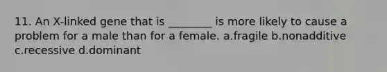 11. An X-linked gene that is ________ is more likely to cause a problem for a male than for a female. a.fragile b.nonadditive c.recessive d.dominant