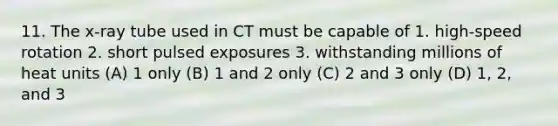 11. The x-ray tube used in CT must be capable of 1. high-speed rotation 2. short pulsed exposures 3. withstanding millions of heat units (A) 1 only (B) 1 and 2 only (C) 2 and 3 only (D) 1, 2, and 3