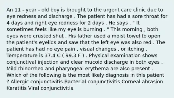 An 11 - year - old boy is brought to the urgent care clinic due to eye redness and discharge . The patient has had a sore throat for 4 days and right eye redness for 2 days . He says , " It sometimes feels like my eye is burning . " This morning , both eyes were crusted shut . His father used a moist towel to open the patient's eyelids and saw that the left eye was also red . The patient has had no eye pain , visual changes , or itching . Temperature is 37.4 C ( 99.3 F ) . Physical examination shows conjunctival injection and clear mucoid discharge in both eyes . Mild rhinorrhea and pharyngeal erythema are also present . Which of the following is the most likely diagnosis in this patient ? Allergic conjunctivitis Bacterial conjunctivitis Corneal abrasion Keratitis Viral conjunctivitis