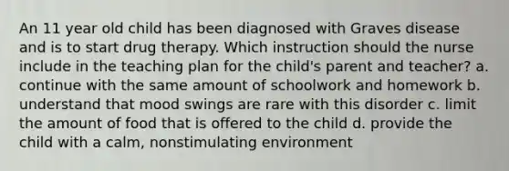 An 11 year old child has been diagnosed with Graves disease and is to start drug therapy. Which instruction should the nurse include in the teaching plan for the child's parent and teacher? a. continue with the same amount of schoolwork and homework b. understand that mood swings are rare with this disorder c. limit the amount of food that is offered to the child d. provide the child with a calm, nonstimulating environment