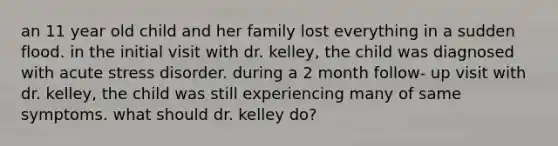 an 11 year old child and her family lost everything in a sudden flood. in the initial visit with dr. kelley, the child was diagnosed with acute stress disorder. during a 2 month follow- up visit with dr. kelley, the child was still experiencing many of same symptoms. what should dr. kelley do?