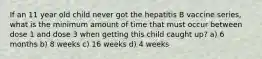 If an 11 year old child never got the hepatitis B vaccine series, what is the minimum amount of time that must occur between dose 1 and dose 3 when getting this child caught up? a) 6 months b) 8 weeks c) 16 weeks d) 4 weeks