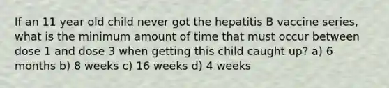 If an 11 year old child never got the hepatitis B vaccine series, what is the minimum amount of time that must occur between dose 1 and dose 3 when getting this child caught up? a) 6 months b) 8 weeks c) 16 weeks d) 4 weeks