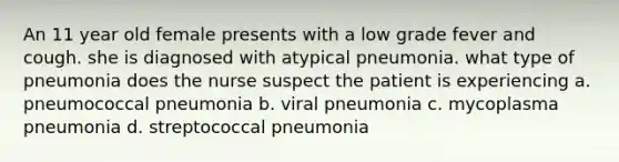 An 11 year old female presents with a low grade fever and cough. she is diagnosed with atypical pneumonia. what type of pneumonia does the nurse suspect the patient is experiencing a. pneumococcal pneumonia b. viral pneumonia c. mycoplasma pneumonia d. streptococcal pneumonia