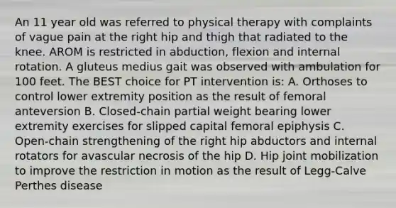 An 11 year old was referred to physical therapy with complaints of vague pain at the right hip and thigh that radiated to the knee. AROM is restricted in abduction, flexion and internal rotation. A gluteus medius gait was observed with ambulation for 100 feet. The BEST choice for PT intervention is: A. Orthoses to control lower extremity position as the result of femoral anteversion B. Closed-chain partial weight bearing lower extremity exercises for slipped capital femoral epiphysis C. Open-chain strengthening of the right hip abductors and internal rotators for avascular necrosis of the hip D. Hip joint mobilization to improve the restriction in motion as the result of Legg-Calve Perthes disease