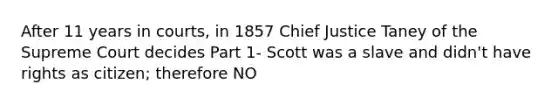 After 11 years in courts, in 1857 Chief Justice Taney of the Supreme Court decides Part 1- Scott was a slave and didn't have rights as citizen; therefore NO