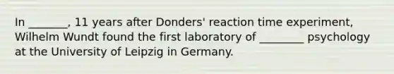 In _______, 11 years after Donders' reaction time experiment, Wilhelm Wundt found the first laboratory of ________ psychology at the University of Leipzig in Germany.