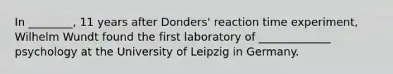 In ________, 11 years after Donders' reaction time experiment, Wilhelm Wundt found the first laboratory of _____________ psychology at the University of Leipzig in Germany.