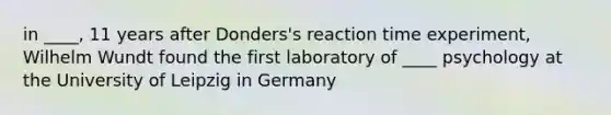 in ____, 11 years after Donders's reaction time experiment, Wilhelm Wundt found the first laboratory of ____ psychology at the University of Leipzig in Germany