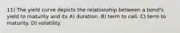11) The yield curve depicts the relationship between a bond's yield to maturity and its A) duration. B) term to call. C) term to maturity. D) volatility.