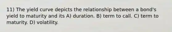 11) The yield curve depicts the relationship between a bond's yield to maturity and its A) duration. B) term to call. C) term to maturity. D) volatility.