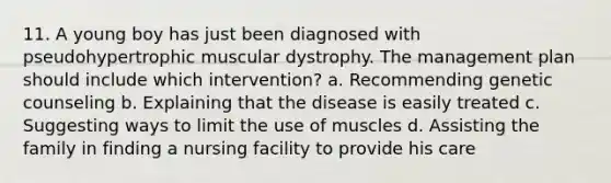 11. A young boy has just been diagnosed with pseudohypertrophic muscular dystrophy. The management plan should include which intervention? a. Recommending genetic counseling b. Explaining that the disease is easily treated c. Suggesting ways to limit the use of muscles d. Assisting the family in finding a nursing facility to provide his care