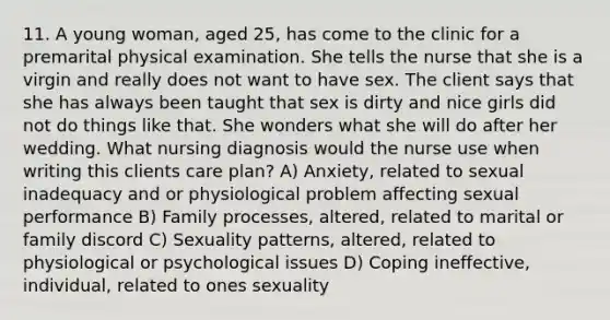 11. A young woman, aged 25, has come to the clinic for a premarital physical examination. She tells the nurse that she is a virgin and really does not want to have sex. The client says that she has always been taught that sex is dirty and nice girls did not do things like that. She wonders what she will do after her wedding. What nursing diagnosis would the nurse use when writing this clients care plan? A) Anxiety, related to sexual inadequacy and or physiological problem affecting sexual performance B) Family processes, altered, related to marital or family discord C) Sexuality patterns, altered, related to physiological or psychological issues D) Coping ineffective, individual, related to ones sexuality