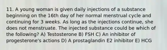 11. A young woman is given daily injections of a substance beginning on the 16th day of her normal menstrual cycle and continuing for 3 weeks. As long as the injections continue, she does not menstruate. The injected substance could be which of the following? A) Testosterone B) FSH C) An inhibitor of progesterone's actions D) A prostaglandin E2 inhibitor E) HCG