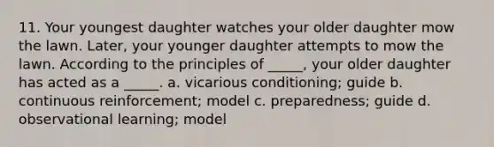 11. Your youngest daughter watches your older daughter mow the lawn. Later, your younger daughter attempts to mow the lawn. According to the principles of _____, your older daughter has acted as a _____. a. vicarious conditioning; guide b. continuous reinforcement; model c. preparedness; guide d. observational learning; model