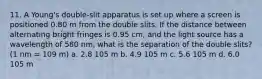 11. A Young's double-slit apparatus is set up where a screen is positioned 0.80 m from the double slits. If the distance between alternating bright fringes is 0.95 cm, and the light source has a wavelength of 580 nm, what is the separation of the double slits? (1 nm = 109 m) a. 2.8 105 m b. 4.9 105 m c. 5.6 105 m d. 6.0 105 m