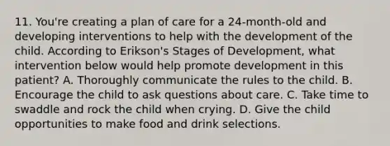 11. You're creating a plan of care for a 24-month-old and developing interventions to help with the development of the child. According to Erikson's Stages of Development, what intervention below would help promote development in this patient? A. Thoroughly communicate the rules to the child. B. Encourage the child to ask questions about care. C. Take time to swaddle and rock the child when crying. D. Give the child opportunities to make food and drink selections.