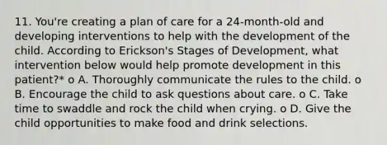 11. You're creating a plan of care for a 24-month-old and developing interventions to help with the development of the child. According to Erickson's Stages of Development, what intervention below would help promote development in this patient?* o A. Thoroughly communicate the rules to the child. o B. Encourage the child to ask questions about care. o C. Take time to swaddle and rock the child when crying. o D. Give the child opportunities to make food and drink selections.