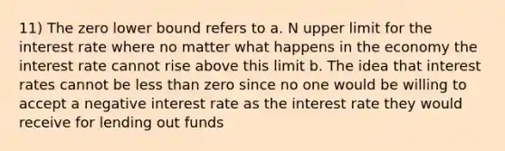 11) The zero lower bound refers to a. N upper limit for the interest rate where no matter what happens in the economy the interest rate cannot rise above this limit b. The idea that interest rates cannot be less than zero since no one would be willing to accept a negative interest rate as the interest rate they would receive for lending out funds