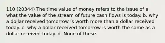 110 (20344) The time value of money refers to the issue of a. what the value of the stream of future cash flows is today. b. why a dollar received tomorrow is worth more than a dollar received today. c. why a dollar received tomorrow is worth the same as a dollar received today. d. None of these.