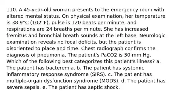 110. A 45-year-old woman presents to the emergency room with altered mental status. On physical examination, her temperature is 38.9°C (102°F), pulse is 120 beats per minute, and respirations are 24 breaths per minute. She has increased fremitus and bronchial breath sounds at the left base. Neurologic examination reveals no focal deficits, but the patient is disoriented to place and time. Chest radiograph confirms the diagnosis of pneumonia. The patient's PaCO2 is 30 mm Hg. Which of the following best categorizes this patient's illness? a. The patient has bacteremia. b. The patient has systemic inflammatory response syndrome (SIRS). c. The patient has multiple-organ dysfunction syndrome (MODS). d. The patient has severe sepsis. e. The patient has septic shock.