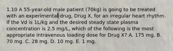 1.10 A 55-year-old male patient (70kg) is going to be treated with an experimental drug, Drug X, for an irregular heart rhythm. If the Vd is 1L/kg and the desired steady state plasma concentration is 2.5 mg/L, which of the following is the most appropriate intravenous loading dose for Drug X? A. 175 mg. B. 70 mg. C. 28 mg. D. 10 mg. E. 1 mg.