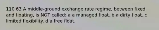 110 63 A middle-ground exchange rate regime, between fixed and floating, is NOT called: a a managed float. b a dirty float. c limited flexibility. d a free float.