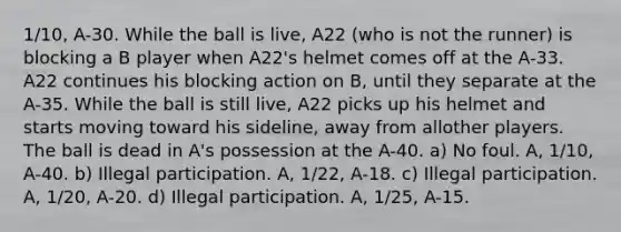 1/10, A-30. While the ball is live, A22 (who is not the runner) is blocking a B player when A22's helmet comes off at the A-33. A22 continues his blocking action on B, until they separate at the A-35. While the ball is still live, A22 picks up his helmet and starts moving toward his sideline, away from allother players. The ball is dead in A's possession at the A-40. a) No foul. A, 1/10, A-40. b) Illegal participation. A, 1/22, A-18. c) Illegal participation. A, 1/20, A-20. d) Illegal participation. A, 1/25, A-15.