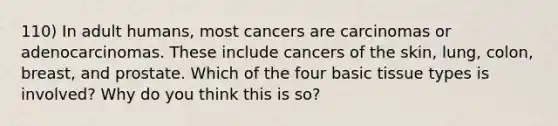 110) In adult humans, most cancers are carcinomas or adenocarcinomas. These include cancers of the skin, lung, colon, breast, and prostate. Which of the four basic tissue types is involved? Why do you think this is so?