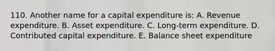 110. Another name for a capital expenditure is: A. Revenue expenditure. B. Asset expenditure. C. Long-term expenditure. D. Contributed capital expenditure. E. Balance sheet expenditure