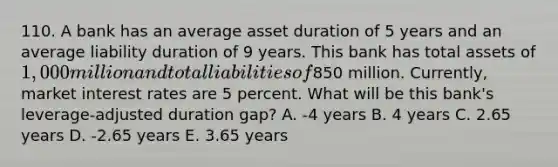 110. A bank has an average asset duration of 5 years and an average liability duration of 9 years. This bank has total assets of 1,000 million and total liabilities of850 million. Currently, market interest rates are 5 percent. What will be this bank's leverage-adjusted duration gap? A. -4 years B. 4 years C. 2.65 years D. -2.65 years E. 3.65 years