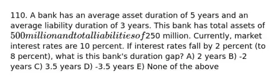 110. A bank has an average asset duration of 5 years and an average liability duration of 3 years. This bank has total assets of 500 million and total liabilities of250 million. Currently, market interest rates are 10 percent. If interest rates fall by 2 percent (to 8 percent), what is this bank's duration gap? A) 2 years B) -2 years C) 3.5 years D) -3.5 years E) None of the above