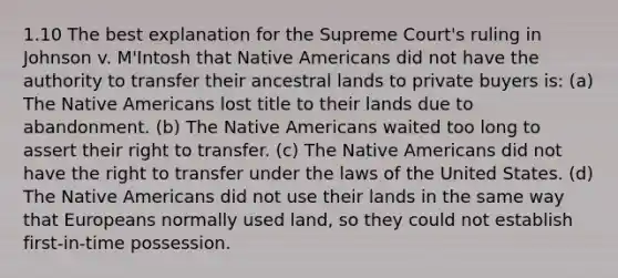 1.10 The best explanation for the Supreme Court's ruling in Johnson v. M'Intosh that Native Americans did not have the authority to transfer their ancestral lands to private buyers is: (a) The Native Americans lost title to their lands due to abandonment. (b) The Native Americans waited too long to assert their right to transfer. (c) The Native Americans did not have the right to transfer under the laws of the United States. (d) The Native Americans did not use their lands in the same way that Europeans normally used land, so they could not establish first-in-time possession.