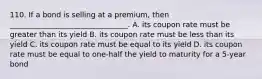 110. If a bond is selling at a premium, then ________________________________. A. its coupon rate must be greater than its yield B. its coupon rate must be less than its yield C. its coupon rate must be equal to its yield D. its coupon rate must be equal to one-half the yield to maturity for a 5-year bond