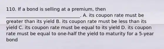 110. If a bond is selling at a premium, then ________________________________. A. its coupon rate must be greater than its yield B. its coupon rate must be less than its yield C. its coupon rate must be equal to its yield D. its coupon rate must be equal to one-half the yield to maturity for a 5-year bond