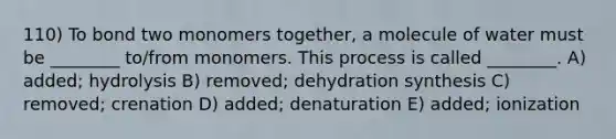 110) To bond two monomers together, a molecule of water must be ________ to/from monomers. This process is called ________. A) added; hydrolysis B) removed; dehydration synthesis C) removed; crenation D) added; denaturation E) added; ionization