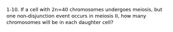 1-10. If a cell with 2n=40 chromosomes undergoes meiosis, but one non-disjunction event occurs in meiosis II, how many chromosomes will be in each daughter cell?