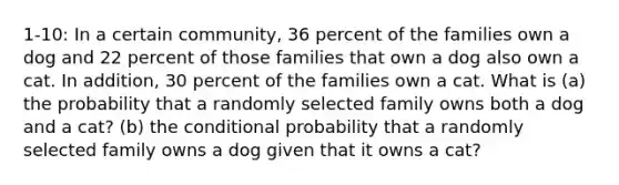 1-10: In a certain community, 36 percent of the families own a dog and 22 percent of those families that own a dog also own a cat. In addition, 30 percent of the families own a cat. What is (a) the probability that a randomly selected family owns both a dog and a cat? (b) the conditional probability that a randomly selected family owns a dog given that it owns a cat?