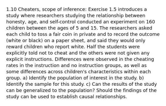 1.10 Cheaters, scope of inference: Exercise 1.5 introduces a study where researchers studying the relationship between honesty, age, and self-control conducted an experiment on 160 children between the ages of 5 and 15. The researchers asked each child to toss a fair coin in private and to record the outcome (white or black) on a paper sheet, and said they would only reward children who report white. Half the students were explicitly told not to cheat and the others were not given any explicit instructions. Differences were observed in the cheating rates in the instruction and no instruction groups, as well as some differences across children's characteristics within each group. a) Identify the population of interest in the study. b) Identify the sample for this study. c) Can the results of the study can be generalized to the population? Should the findings of the study can be used to establish causal relationships.