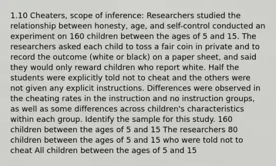 1.10 Cheaters, scope of inference: Researchers studied the relationship between honesty, age, and self-control conducted an experiment on 160 children between the ages of 5 and 15. The researchers asked each child to toss a fair coin in private and to record the outcome (white or black) on a paper sheet, and said they would only reward children who report white. Half the students were explicitly told not to cheat and the others were not given any explicit instructions. Differences were observed in the cheating rates in the instruction and no instruction groups, as well as some differences across children's characteristics within each group. Identify the sample for this study. 160 children between the ages of 5 and 15 The researchers 80 children between the ages of 5 and 15 who were told not to cheat All children between the ages of 5 and 15