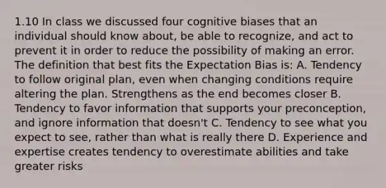 1.10 In class we discussed four cognitive biases that an individual should know about, be able to recognize, and act to prevent it in order to reduce the possibility of making an error. The definition that best fits the Expectation Bias is: A. Tendency to follow original plan, even when changing conditions require altering the plan. Strengthens as the end becomes closer B. Tendency to favor information that supports your preconception, and ignore information that doesn't C. Tendency to see what you expect to see, rather than what is really there D. Experience and expertise creates tendency to overestimate abilities and take greater risks