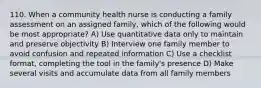 110. When a community health nurse is conducting a family assessment on an assigned family, which of the following would be most appropriate? A) Use quantitative data only to maintain and preserve objectivity B) Interview one family member to avoid confusion and repeated information C) Use a checklist format, completing the tool in the family's presence D) Make several visits and accumulate data from all family members