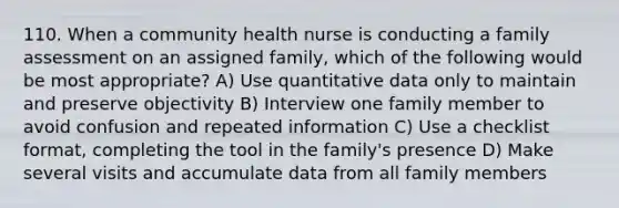 110. When a community health nurse is conducting a family assessment on an assigned family, which of the following would be most appropriate? A) Use quantitative data only to maintain and preserve objectivity B) Interview one family member to avoid confusion and repeated information C) Use a checklist format, completing the tool in the family's presence D) Make several visits and accumulate data from all family members