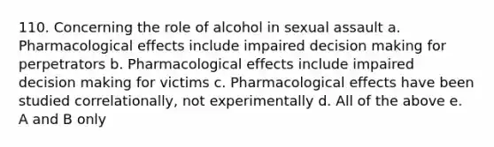 110. Concerning the role of alcohol in sexual assault a. Pharmacological effects include impaired decision making for perpetrators b. Pharmacological effects include impaired decision making for victims c. Pharmacological effects have been studied correlationally, not experimentally d. All of the above e. A and B only