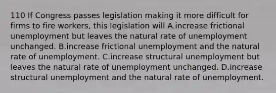 110 If Congress passes legislation making it more difficult for firms to fire workers, this legislation will A.increase frictional unemployment but leaves the natural rate of unemployment unchanged. B.increase frictional unemployment and the natural rate of unemployment. C.increase structural unemployment but leaves the natural rate of unemployment unchanged. D.increase structural unemployment and the natural rate of unemployment.