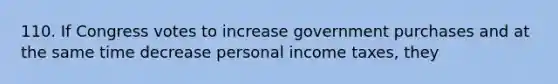 110. If Congress votes to increase government purchases and at the same time decrease personal income taxes, they