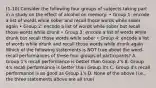 (1-10) Consider the following four groups of subjects taking part in a study on the effect of alcohol on memory: • Group 1: encode a list of words while sober and recall those words while sober again • Group 2: encode a list of words while sober but recall those words while drunk • Group 3: encode a list of words while drunk but recall those words while sober • Group 4: encode a list of words while drunk and recall those words while drunk again Which of the following statements is NOT true about the word-recall performances of these four groups of participants? A. Group 1's recall performance is better than Group 2's B. Group 4's recall performance is better than Group 3's C. Group 4's recall performance is as good as Group 1's D. None of the above (i.e., the three statements above are all true)