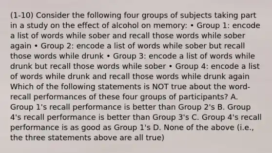 (1-10) Consider the following four groups of subjects taking part in a study on the effect of alcohol on memory: • Group 1: encode a list of words while sober and recall those words while sober again • Group 2: encode a list of words while sober but recall those words while drunk • Group 3: encode a list of words while drunk but recall those words while sober • Group 4: encode a list of words while drunk and recall those words while drunk again Which of the following statements is NOT true about the word-recall performances of these four groups of participants? A. Group 1's recall performance is better than Group 2's B. Group 4's recall performance is better than Group 3's C. Group 4's recall performance is as good as Group 1's D. None of the above (i.e., the three statements above are all true)