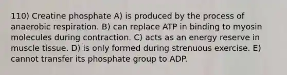 110) Creatine phosphate A) is produced by the process of anaerobic respiration. B) can replace ATP in binding to myosin molecules during contraction. C) acts as an energy reserve in muscle tissue. D) is only formed during strenuous exercise. E) cannot transfer its phosphate group to ADP.